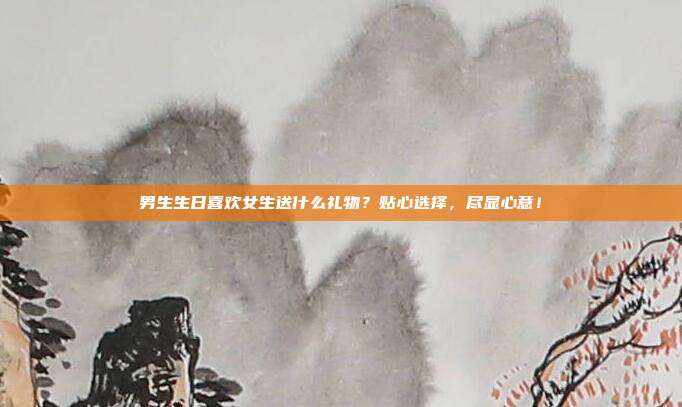男生生日喜欢女生送什么礼物？贴心选择，尽显心意！