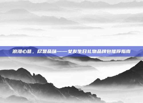 浪漫心意，尽显品味——女友生日礼物品牌包推荐指南