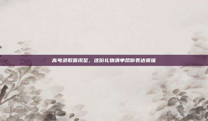 高考录取喜讯至，这份礼物清单帮你表达祝福