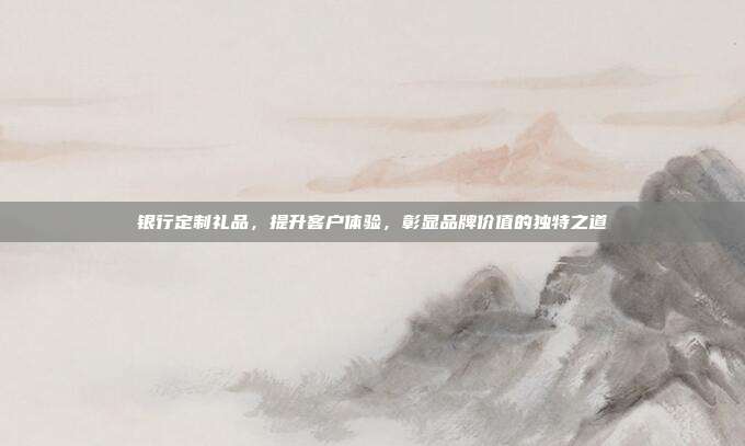 银行定制礼品，提升客户体验，彰显品牌价值的独特之道