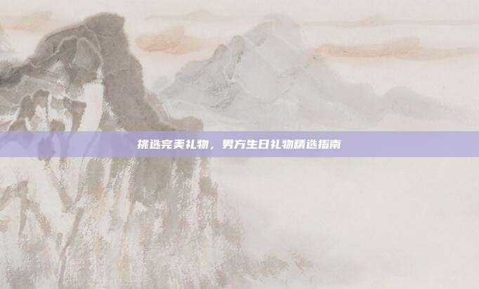 挑选完美礼物，男方生日礼物精选指南