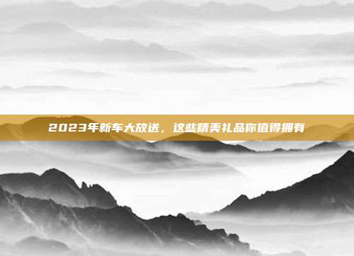 2023年新车大放送，这些精美礼品你值得拥有
