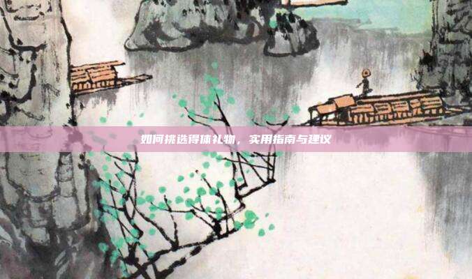 如何挑选得体礼物，实用指南与建议