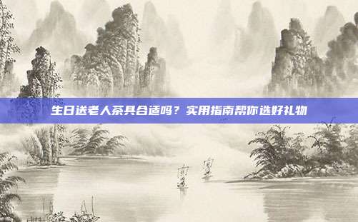 生日送老人茶具合适吗？实用指南帮你选好礼物