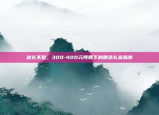 送礼不愁，300-400元预算下的精选礼品指南