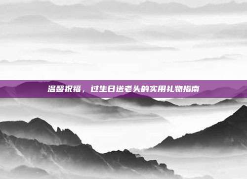 温馨祝福，过生日送老头的实用礼物指南