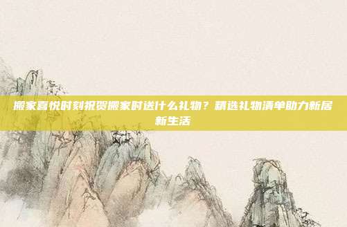 搬家喜悦时刻祝贺搬家时送什么礼物？精选礼物清单助力新居新生活