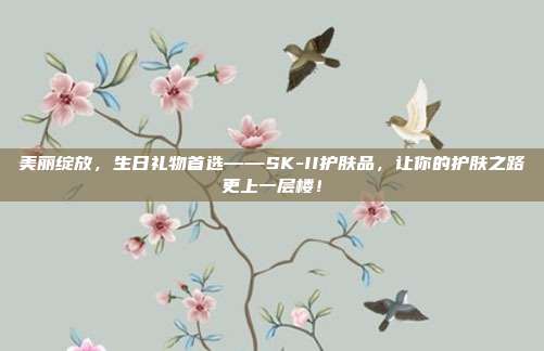 美丽绽放，生日礼物首选——SK-II护肤品，让你的护肤之路更上一层楼！