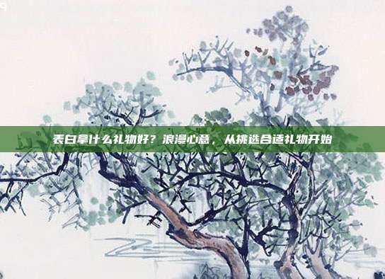 表白拿什么礼物好？浪漫心意，从挑选合适礼物开始