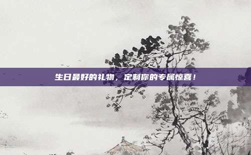 生日最好的礼物，定制你的专属惊喜！