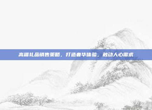 高端礼品销售策略，打造奢华体验，触动人心需求