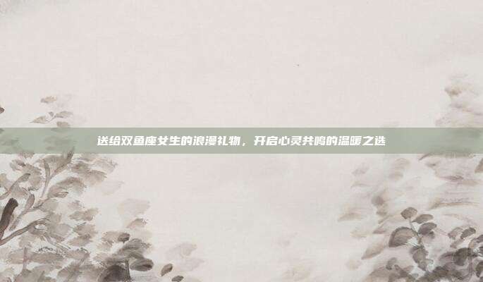 送给双鱼座女生的浪漫礼物，开启心灵共鸣的温暖之选