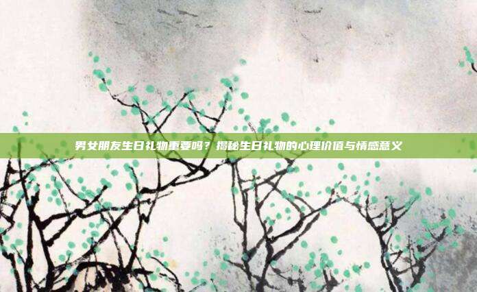男女朋友生日礼物重要吗？揭秘生日礼物的心理价值与情感意义