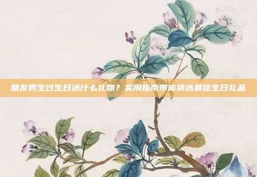 朋友男生过生日送什么礼物？实用指南带你挑选最佳生日礼品