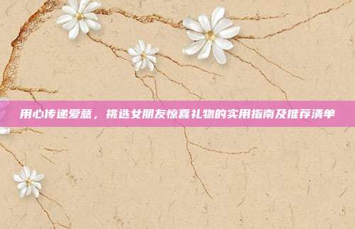 用心传递爱意，挑选女朋友惊喜礼物的实用指南及推荐清单