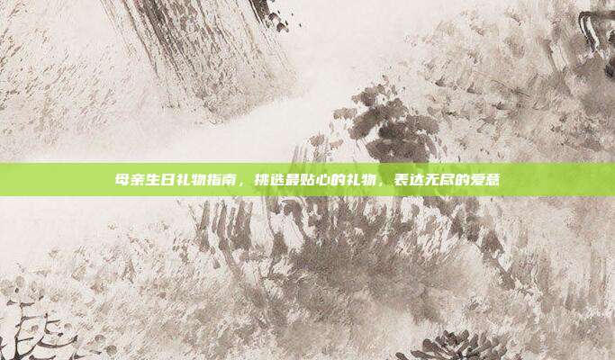 母亲生日礼物指南，挑选最贴心的礼物，表达无尽的爱意