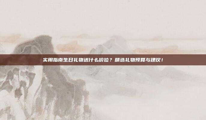 实用指南生日礼物送什么价位？精选礼物预算与建议！