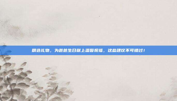 精选礼物，为爸爸生日献上温馨祝福，这些建议不可错过！