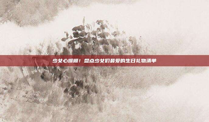 少女心爆棚！盘点少女们最爱的生日礼物清单