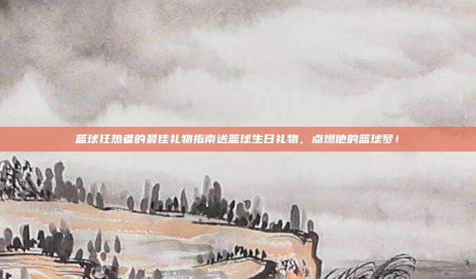 篮球狂热者的最佳礼物指南送篮球生日礼物，点燃他的篮球梦！