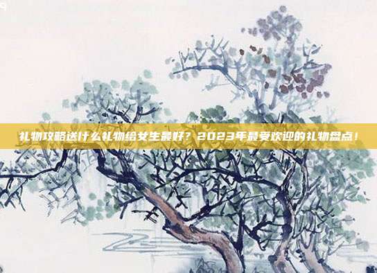 礼物攻略送什么礼物给女生最好？2023年最受欢迎的礼物盘点！