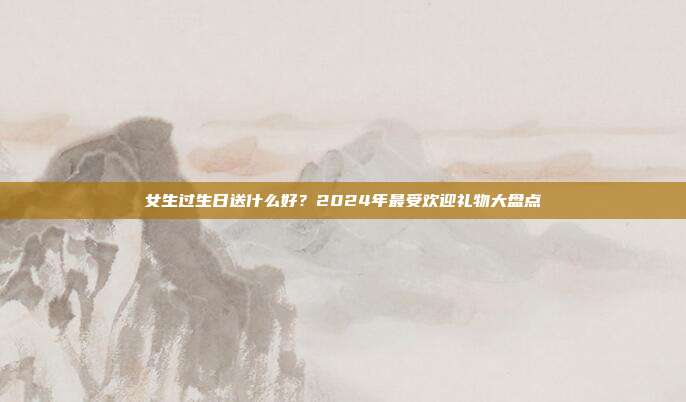 女生过生日送什么好？2024年最受欢迎礼物大盘点