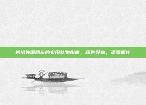 送给外国朋友的实用礼物指南，精选好物，温暖相伴