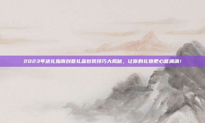 2023年送礼指南创意礼品包装技巧大揭秘，让你的礼物更心意满满！