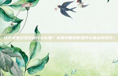 认识女生过生日送什么礼物？实用攻略帮你提升礼物选择技巧！