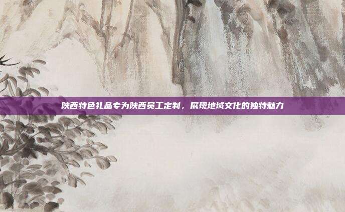 陕西特色礼品专为陕西员工定制，展现地域文化的独特魅力