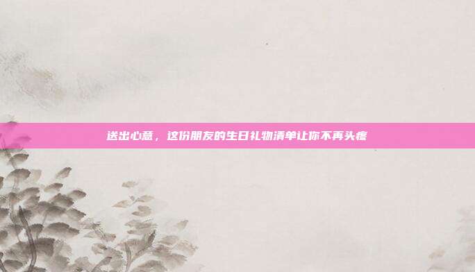 送出心意，这份朋友的生日礼物清单让你不再头疼