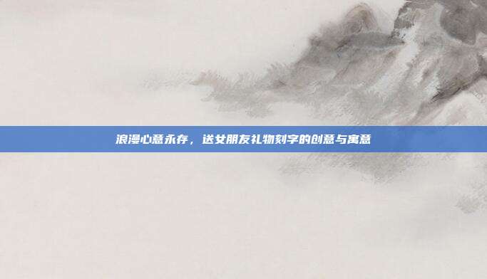 浪漫心意永存，送女朋友礼物刻字的创意与寓意
