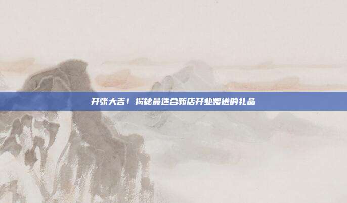 开张大吉！揭秘最适合新店开业赠送的礼品