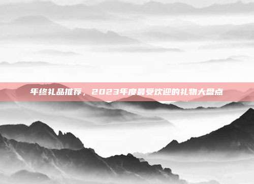 年终礼品推荐，2023年度最受欢迎的礼物大盘点