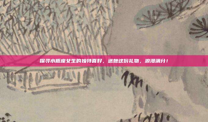 探寻水瓶座女生的独特喜好，送她这份礼物，浪漫满分！