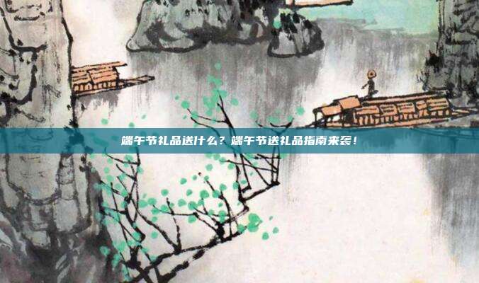 端午节礼品送什么？端午节送礼品指南来袭！