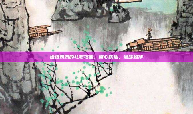 送给奶奶的礼物攻略，用心挑选，温暖相伴