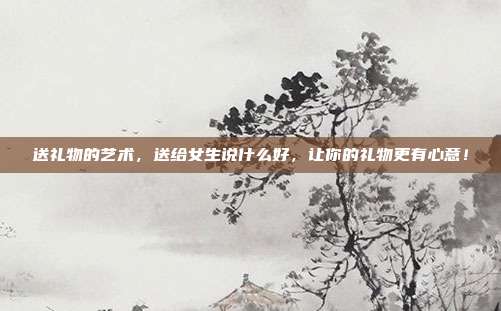 送礼物的艺术，送给女生说什么好，让你的礼物更有心意！