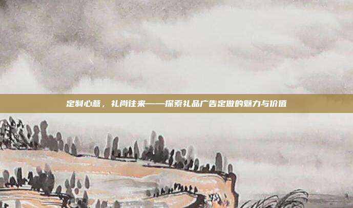 定制心意，礼尚往来——探索礼品广告定做的魅力与价值
