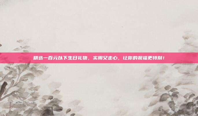 精选一百元以下生日礼物，实用又走心，让你的祝福更特别！