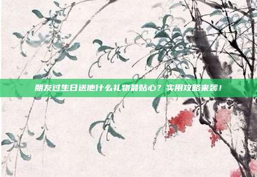 朋友过生日送他什么礼物最贴心？实用攻略来袭！