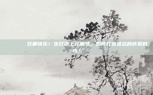 🎉🎂双重快乐！生日遇上儿童节，如何打造难忘的庆祝时光？