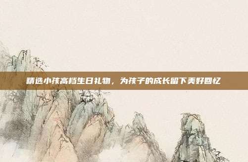 精选小孩高档生日礼物，为孩子的成长留下美好回忆