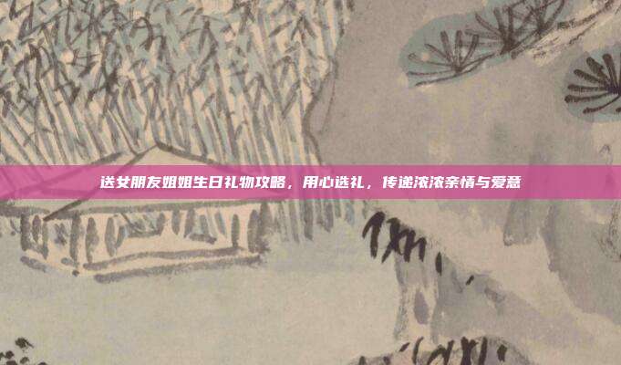 送女朋友姐姐生日礼物攻略，用心选礼，传递浓浓亲情与爱意