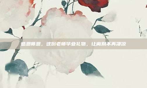 感恩师恩，这份老师毕业礼物，让离别不再凄凉