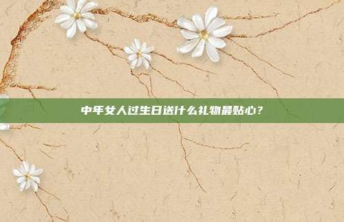 中年女人过生日送什么礼物最贴心？