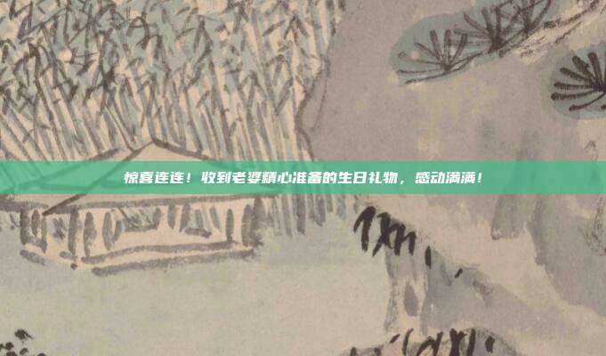 惊喜连连！收到老婆精心准备的生日礼物，感动满满！