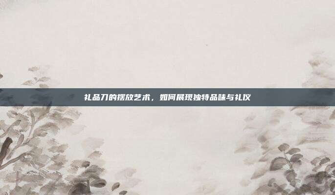 礼品刀的摆放艺术，如何展现独特品味与礼仪