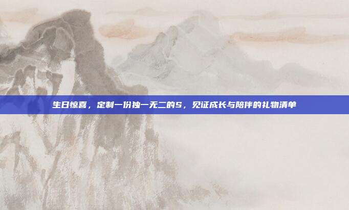 生日惊喜，定制一份独一无二的S，见证成长与陪伴的礼物清单
