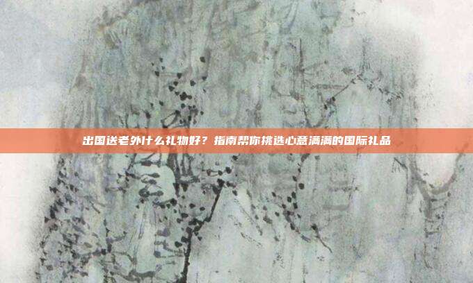 出国送老外什么礼物好？指南帮你挑选心意满满的国际礼品